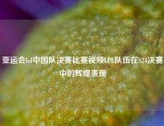 亚运会lol中国队决赛比赛视频LPL队伍在S24决赛中的辉煌表现
