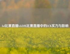 lol比赛直播lckLOL比赛直播中的LCK实力与影响