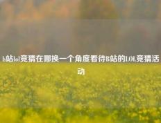 b站lol竞猜在哪换一个角度看待B站的LOL竞猜活动