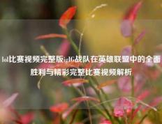 lol比赛视频完整版igIG战队在英雄联盟中的全面胜利与精彩完整比赛视频解析