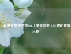 lol比赛在哪里竞猜LOL（英雄联盟）比赛的竞猜乐趣