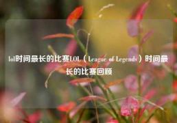lol时间最长的比赛LOL（League of Legends）时间最长的比赛回顾