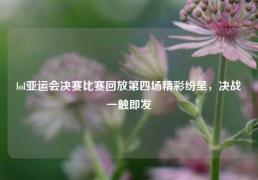 lol亚运会决赛比赛回放第四场精彩纷呈，决战一触即发