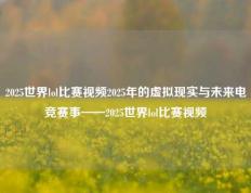 2025世界lol比赛视频2025年的虚拟现实与未来电竞赛事——2025世界lol比赛视频