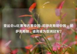 亚运会lol比赛预选赛中国vs哈萨克斯坦中国 vs 哈萨克斯坦，谁将成为亚洲冠军？