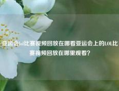 亚运会lol比赛视频回放在哪看亚运会上的LOL比赛视频回放在哪里观看？