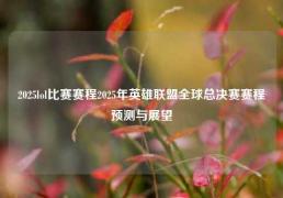 2025lol比赛赛程2025年英雄联盟全球总决赛赛程预测与展望
