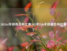 2025lol手游有没有比赛2025年LOL手游是否有比赛？