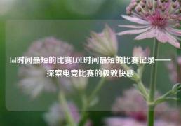 lol时间最短的比赛LOL时间最短的比赛记录——探索电竞比赛的极致快感