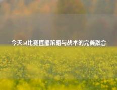今天lol比赛直播策略与战术的完美融合
