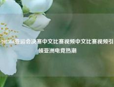 2025lol亚运会决赛中文比赛视频中文比赛视频引领亚洲电竞热潮