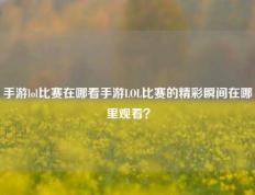 手游lol比赛在哪看手游LOL比赛的精彩瞬间在哪里观看？