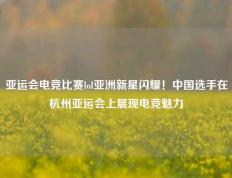 亚运会电竞比赛lol亚洲新星闪耀！中国选手在杭州亚运会上展现电竞魅力