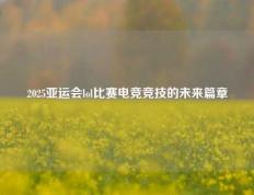2025亚运会lol比赛电竞竞技的未来篇章