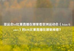 亚运会lol比赛直播在哪里看亚洲运动会（Asian Games）的LOL比赛直播在哪里观看？