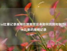 lol比赛记录视频在哪里找出来如何找到和制作LOL比赛的视频记录