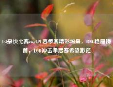 lol最快比赛rngLPL春季赛精彩纷呈，RNG稳居榜首，LGD冲击季后赛希望渺茫