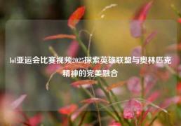 lol亚运会比赛视频2025探索英雄联盟与奥林匹克精神的完美融合