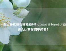 lol亚运会比赛在哪能看LOL（League of Legends）亚运会比赛在哪里观看？