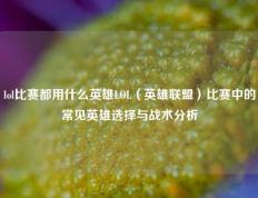 lol比赛都用什么英雄LOL（英雄联盟）比赛中的常见英雄选择与战术分析