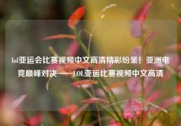 lol亚运会比赛视频中文高清精彩纷呈！亚洲电竞巅峰对决——LOL亚运比赛视频中文高清