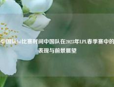 中国队lol比赛时间中国队在2023年LPL春季赛中的表现与前景展望