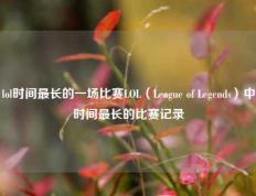 lol时间最长的一场比赛LOL（League of Legends）中时间最长的比赛记录