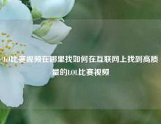lol比赛视频在哪里找如何在互联网上找到高质量的LOL比赛视频