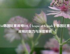 lol韩国比赛视频LOL（League of Legends）韩国比赛视频的魅力与深度解析