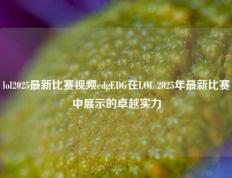 lol2025最新比赛视频edgEDG在LOL 2025年最新比赛中展示的卓越实力