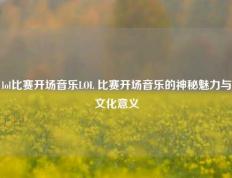 lol比赛开场音乐LOL 比赛开场音乐的神秘魅力与文化意义