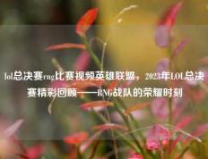 lol总决赛rng比赛视频英雄联盟，2023年LOL总决赛精彩回顾——RNG战队的荣耀时刻