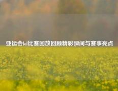 亚运会lol比赛回放回顾精彩瞬间与赛事亮点