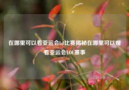 在哪里可以看亚运会lol比赛揭秘在哪里可以观看亚运会LOL赛事