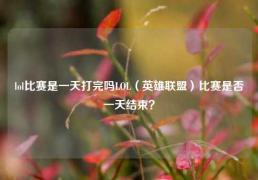 lol比赛是一天打完吗LOL（英雄联盟）比赛是否一天结束？