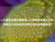lol七周年比赛在哪里看Lol七周年庆典盛大开启，你是否已经准备好迎接这场全球电竞盛宴？