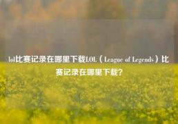 lol比赛记录在哪里下载LOL（League of Legends）比赛记录在哪里下载？