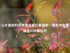 lol王者回归世界邀请赛比赛视频一场全球电竞盛宴的序幕拉开