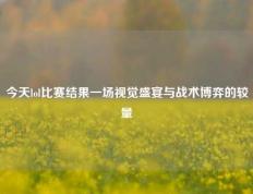今天lol比赛结果一场视觉盛宴与战术博弈的较量