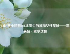 lol比赛小姐姐LOL比赛中的神秘女性英雄——莉莉娅·索尔达娜