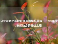 lol亚运会比赛地址拥抱激情与荣耀——2024年亚洲运动会的奇幻之旅