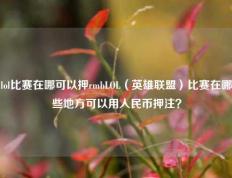 lol比赛在哪可以押rmbLOL（英雄联盟）比赛在哪些地方可以用人民币押注？