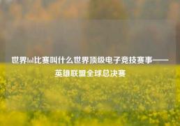 世界lol比赛叫什么世界顶级电子竞技赛事——英雄联盟全球总决赛