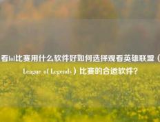 看lol比赛用什么软件好如何选择观看英雄联盟（League of Legends）比赛的合适软件？