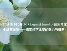 lol广场线下比赛LOL（League of Legends）在实体化中绽放光彩——探索线下比赛的魅力与机遇