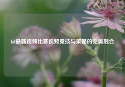 lol最新视频比赛视频竞技与策略的完美融合