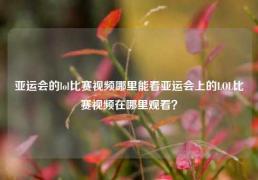 亚运会的lol比赛视频哪里能看亚运会上的LOL比赛视频在哪里观看？