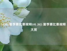 lol2025夏季赛比赛视频LOL 2025 夏季赛比赛视频大赏