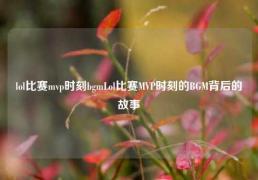 lol比赛mvp时刻bgmLol比赛MVP时刻的BGM背后的故事