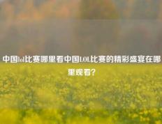 中国lol比赛哪里看中国LOL比赛的精彩盛宴在哪里观看？